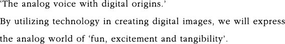‘The analog voice with digital origins.’ By utilizing technology in creating digital images, we will express the analog world of ‘fun, excitement and tangibility’.